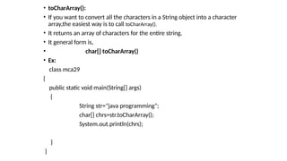• toCharArray():
• If you want to convert all the characters in a String object into a character
array,the easiest way is to call toCharArray().
• It returns an array of characters for the entire string.
• It general form is,
• char[] toCharArray()
• Ex:
class mca29
{
public static void main(String[] args)
{
String str="java programming";
char[] chrs=str.toCharArray();
System.out.println(chrs);
}
}
 
