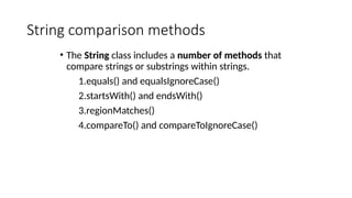 String comparison methods
• The String class includes a number of methods that
compare strings or substrings within strings.
1.equals() and equalsIgnoreCase()
2.startsWith() and endsWith()
3.regionMatches()
4.compareTo() and compareToIgnoreCase()
 