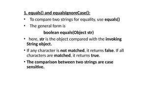1. equals() and equalsIgnoreCase():
• To compare two strings for equality, use equals()
• The general form is
boolean equals(Object str)
• here, str is the object compared with the invoking
String object.
• If any character is not matched, it returns false. If all
characters are matched, it returns true.
• The comparison between two strings are case
sensitive.
 