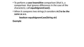 • To perform a case-insensitive comparison (that is, a
comparison that ignores differences in the case of the
characters), call equalsIgnoreCase().
• When it compares two strings,it considers A-Z to be the
same as a-z.
boolean equalsIgnoreCase(String str)
Example
 