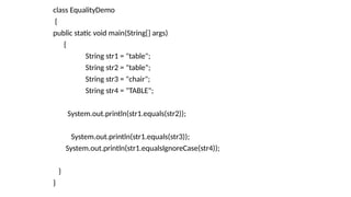 class EqualityDemo
{
public static void main(String[] args)
{
String str1 = "table";
String str2 = "table";
String str3 = "chair";
String str4 = "TABLE";
System.out.println(str1.equals(str2));
System.out.println(str1.equals(str3));
System.out.println(str1.equalsIgnoreCase(str4));
}
}
 