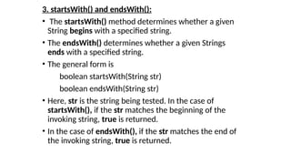3. startsWith() and endsWith():
• The startsWith() method determines whether a given
String begins with a specified string.
• The endsWith() determines whether a given Strings
ends with a specified string.
• The general form is
boolean startsWith(String str)
boolean endsWith(String str)
• Here, str is the string being tested. In the case of
startsWith(), if the str matches the beginning of the
invoking string, true is returned.
• In the case of endsWith(), if the str matches the end of
the invoking string, true is returned.
 