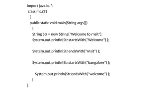 import java.io.*;
class mca31
{
public static void main(String args[])
{
String Str = new String("Welcome to rnsit");
System.out.println(Str.startsWith("Welcome") );
System.out.println(Str.endsWith("rnsit") );
System.out.println(Str.startsWith("bangalore") );
System.out.println(Str.endsWith("welcome") );
}
}
 