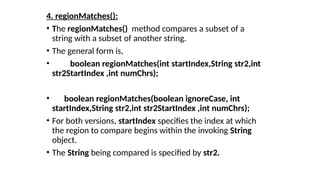 4. regionMatches():
• The regionMatches() method compares a subset of a
string with a subset of another string.
• The general form is,
• boolean regionMatches(int startIndex,String str2,int
str2StartIndex ,int numChrs);
• boolean regionMatches(boolean ignoreCase, int
startIndex,String str2,int str2StartIndex ,int numChrs);
• For both versions, startIndex specifies the index at which
the region to compare begins within the invoking String
object.
• The String being compared is specified by str2.
 