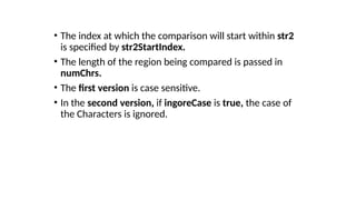 • The index at which the comparison will start within str2
is specified by str2StartIndex.
• The length of the region being compared is passed in
numChrs.
• The first version is case sensitive.
• In the second version, if ingoreCase is true, the case of
the Characters is ignored.
 