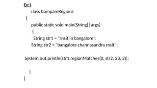 Ex:1
class CompareRegions
{
public static void main(String[] args)
{
String str1 = "rnsit in bangalore";
String str2 = "bangalore channasandra rnsit";
System.out.println(str1.regionMatches(0, str2, 23, 3));
}
}
 