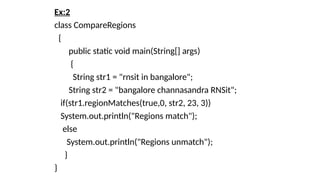 Ex:2
class CompareRegions
{
public static void main(String[] args)
{
String str1 = "rnsit in bangalore";
String str2 = "bangalore channasandra RNSit";
if(str1.regionMatches(true,0, str2, 23, 3))
System.out.println("Regions match");
else
System.out.println("Regions unmatch");
}
}
 