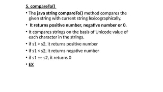 5. compareTo()
• The java string compareTo() method compares the
given string with current string lexicographically.
• It returns positive number, negative number or 0.
• It compares strings on the basis of Unicode value of
each character in the strings.
• if s1 > s2, it returns positive number
• if s1 < s2, it returns negative number
• if s1 == s2, it returns 0
• EX
 