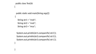 public class Test26
{
public static void main(String args[])
{
String str1 = "rnsit";
String str2 = "rnsit";
String str3 = "mca";
System.out.println(str1.compareTo( str2 ));
System.out.println(str2.compareTo( str3 ));
System.out.println(str3.compareTo( str1 ));
}
}
 