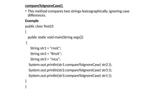 compareToIgnoreCase()
• This method compares two strings lexicographically, ignoring case
differences.
Example
public class Test25
{
public static void main(String args[])
{
String str1 = "rnsit";
String str2 = "Rnsit";
String str3 = "mca";
System.out.println(str1.compareToIgnoreCase( str2 ));
System.out.println(str2.compareToIgnoreCase( str3 ));
System.out.println(str3.compareToIgnoreCase( str1 ));
}
}
 