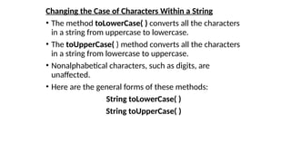 Changing the Case of Characters Within a String
• The method toLowerCase( ) converts all the characters
in a string from uppercase to lowercase.
• The toUpperCase( ) method converts all the characters
in a string from lowercase to uppercase.
• Nonalphabetical characters, such as digits, are
unaffected.
• Here are the general forms of these methods:
String toLowerCase( )
String toUpperCase( )
 