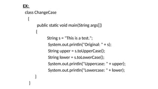 EX:
class ChangeCase
{
public static void main(String args[])
{
String s = "This is a test.";
System.out.println("Original: " + s);
String upper = s.toUpperCase();
String lower = s.toLowerCase();
System.out.println("Uppercase: " + upper);
System.out.println("Lowercase: " + lower);
}
}
 