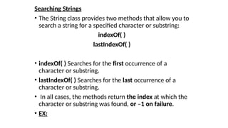 Searching Strings
• The String class provides two methods that allow you to
search a string for a specified character or substring:
indexOf( )
lastIndexOf( )
• indexOf( ) Searches for the first occurrence of a
character or substring.
• lastIndexOf( ) Searches for the last occurrence of a
character or substring.
• In all cases, the methods return the index at which the
character or substring was found, or –1 on failure.
• EX:
 