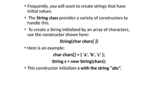 • Frequently, you will want to create strings that have
initial values.
• The String class provides a variety of constructors to
handle this.
• To create a String initialized by an array of characters,
use the constructor shown here:
String(char chars[ ])
• Here is an example:
char chars[] = { 'a', 'b', 'c' };
String s = new String(chars);
• This constructor initializes s with the string “abc”.
 