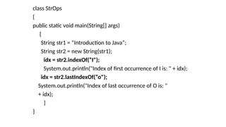class StrOps
{
public static void main(String[] args)
{
String str1 = “Introduction to Java”;
String str2 = new String(str1);
idx = str2.indexOf(“I");
System.out.println("Index of first occurrence of I is: " + idx);
idx = str2.lastIndexOf(“o");
System.out.println("Index of last occurrence of O is: "
+ idx);
}
}
 