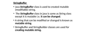 StringBuffer
• Java StringBuffer class is used to created mutable
(modifiable) string.
• The StringBuffer class in java is same as String class
except it is mutable i.e. it can be changed.
• A string that can be modified or changed is known as
mutable string.
• StringBuffer and StringBuilder classes are used for
creating mutable string.
 