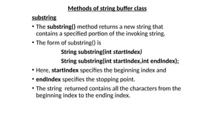 Methods of string buffer class
substring
• The substring() method returns a new string that
contains a specified portion of the invoking string.
• The form of substring() is
String substring(int startIndex)
String substring(int startIndex,int endIndex);
• Here, startIndex specifies the beginning index and
• endIndex specifies the stopping point.
• The string returned contains all the characters from the
beginning index to the ending index.
 
