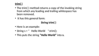 trim( )
• The trim( ) method returns a copy of the invoking string
from which any leading and trailing whitespace has
been removed.
• It has this general form:
String trim( )
• Here is an example:
• String s = " Hello World ".trim();
• This puts the string “Hello World” into s.
 