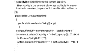 • capacity() method returns the current capacity.
• The capacity is the amount of storage available for newly
inserted characters, beyond which an allocation will occur.
EX:
public class StringBufferDemo
{
public static void main(String[] args)
{
StringBuffer buff = new StringBuffer("TutorialsPoint");
System.out.println("capacity = " + buff.capacity()); // 16+14
buff = new StringBuffer(" ");
System.out.println("capacity = " + buff.capacity()); //16+1
}
}
 