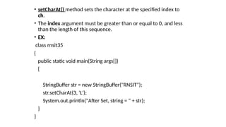 • setCharAt() method sets the character at the specified index to
ch.
• The index argument must be greater than or equal to 0, and less
than the length of this sequence.
• EX:
class rnsit35
{
public static void main(String args[])
{
StringBuffer str = new StringBuffer("RNSIT");
str.setCharAt(3, 'L');
System.out.println("After Set, string = " + str);
}
}
 