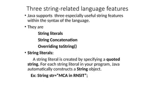 Three string-related language features
• Java supports three especially useful string features
within the syntax of the language.
• They are
String literals
String Concatenation
Overriding toString()
• String literals:
A string literal is created by specifying a quoted
string. For each string literal in your program, Java
automatically constructs a String object.
Ex: String str=“MCA in RNSIT”;
 