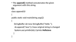 • The append() method concatenates the given
argument with this string.
EX:
class append10
{
public static void main(String args[])
{
StringBuffer sb=new StringBuffer("Hello ");
sb.append("Java");//now original string is changed
System.out.println(sb);//prints HelloJava
}
}
 