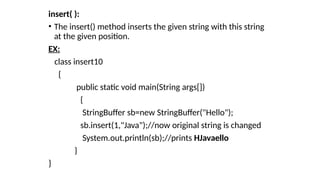 insert( ):
• The insert() method inserts the given string with this string
at the given position.
EX:
class insert10
{
public static void main(String args[])
{
StringBuffer sb=new StringBuffer("Hello");
sb.insert(1,"Java");//now original string is changed
System.out.println(sb);//prints HJavaello
}
}
 
