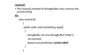 reverse()
• The reverse() method of StringBuilder class reverses the
current string.
EX:
class reverse10
{
public static void main(String args[])
{
StringBuffer sb=new StringBuffer("Hello");
sb.reverse();
System.out.println(sb);//prints olleH
}
}
 