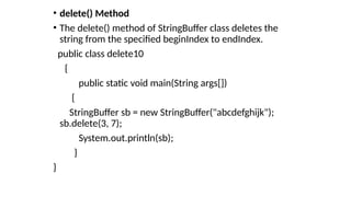 • delete() Method
• The delete() method of StringBuffer class deletes the
string from the specified beginIndex to endIndex.
public class delete10
{
public static void main(String args[])
{
StringBuffer sb = new StringBuffer("abcdefghijk");
sb.delete(3, 7);
System.out.println(sb);
}
}
 