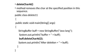 • deleteCharAt()
• method removes the char at the specified position in this
sequence.
public class delete11
{
public static void main(String[] args)
{
StringBuffer buff = new StringBuffer("Java lang");
System.out.println("buffer = " + buff);
buff.deleteCharAt(2);
System.out.println("After deletion = " + buff);
}
}
 