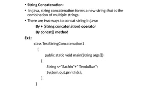 • String Concatenation:
• In java, string concatenation forms a new string that is the
combination of multiple strings.
• There are two ways to concat string in java:
By + (string concatenation) operator
By concat() method
Ex1:
class TestStringConcatenation1
{
public static void main(String args[])
{
String s="Sachin"+" Tendulkar";
System.out.println(s);
}
}
 