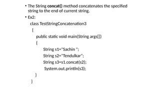 • The String concat() method concatenates the specified
string to the end of current string.
• Ex2:
class TestStringConcatenation3
{
public static void main(String args[])
{
String s1="Sachin ";
String s2="Tendulkar";
String s3=s1.concat(s2);
System.out.println(s3);
}
}
 