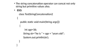 • The string concatenation operator can concat not only
string but primitive values also.
• EX3:
class TestStringConcatenation2
{
public static void main(String args[])
{
int age=36;
String str=“he is “ + age + “years old”;
System.out.println(str);
}
}
 