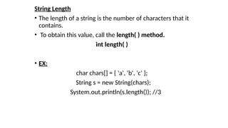 String Length
• The length of a string is the number of characters that it
contains.
• To obtain this value, call the length( ) method.
int length( )
• EX:
char chars[] = { 'a', 'b', 'c' };
String s = new String(chars);
System.out.println(s.length()); //3
 