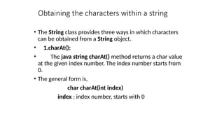 Obtaining the characters within a string
• The String class provides three ways in which characters
can be obtained from a String object.
• 1.charAt():
• The java string charAt() method returns a char value
at the given index number. The index number starts from
0.
• The general form is,
char charAt(int index)
index : index number, starts with 0
 