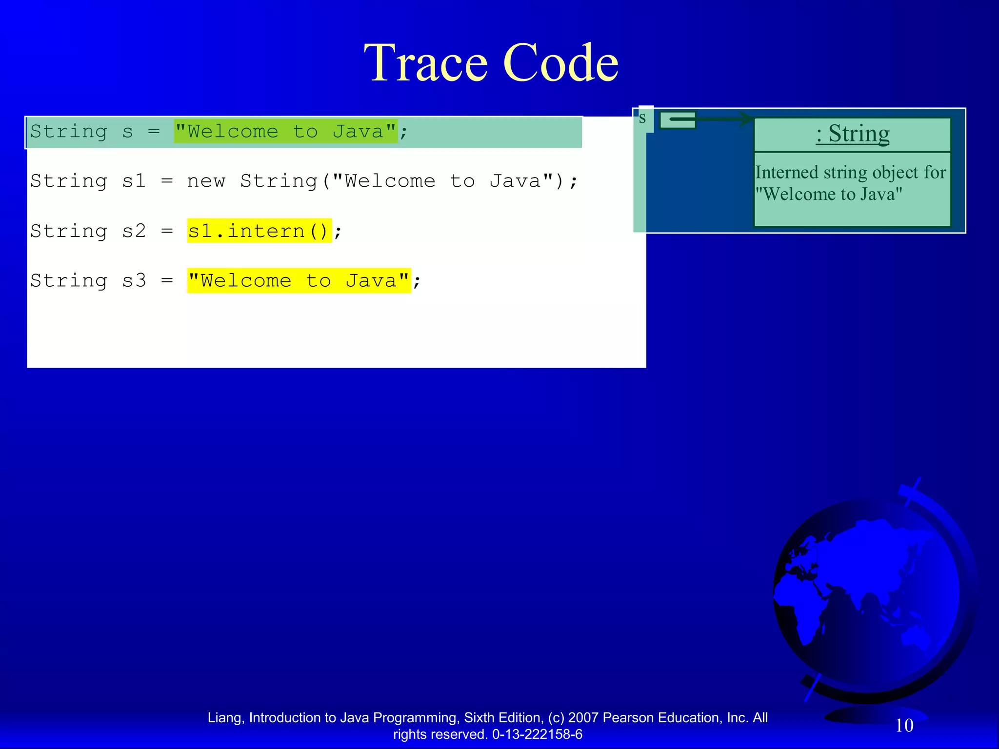 Trace Code
                                                                                   s
String s = "Welcome to Java";                                                                                 : String
String s1 = new String("Welcome to Java");                                                            Interned string object for
                                                                                                      "Welcome to Java"
String s2 = s1.intern();

String s3 = "Welcome to Java";




             Liang, Introduction to Java Programming, Sixth Edition, (c) 2007 Pearson Education, Inc. All
                                            rights reserved. 0-13-222158-6
                                                                                                                         10
 