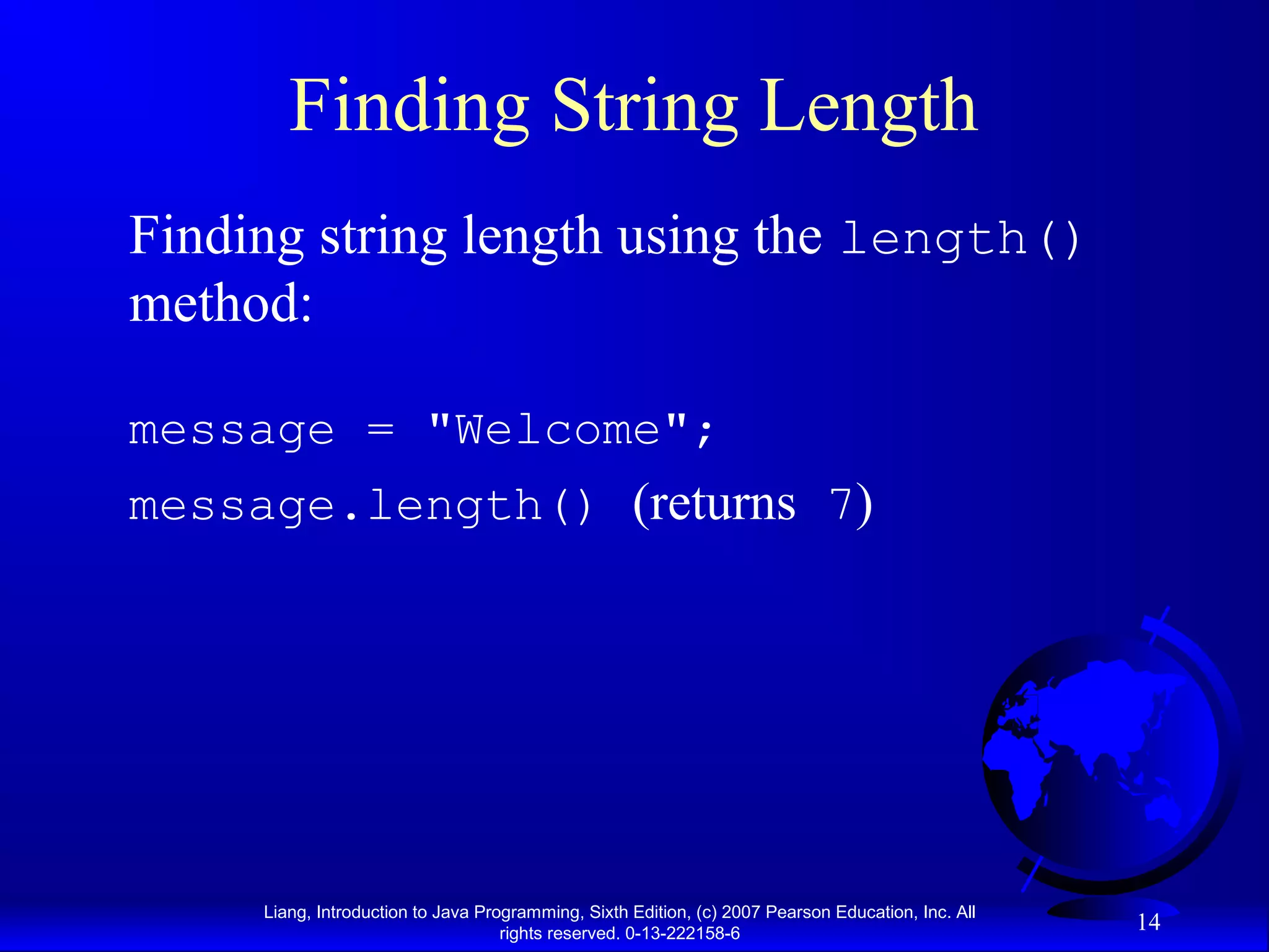 Finding String Length
Finding string length using the length()
method:

message = "Welcome";
message.length() (returns 7)




     Liang, Introduction to Java Programming, Sixth Edition, (c) 2007 Pearson Education, Inc. All
                                    rights reserved. 0-13-222158-6
                                                                                                    14
 