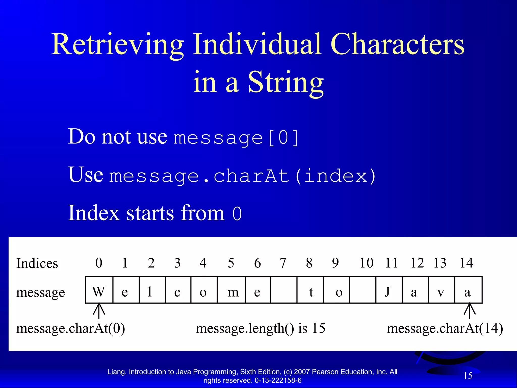Retrieving Individual Characters
                in a String
          Do not use message[0]
          Use message.charAt(index)
          Index starts from 0

Indices     0       1       2        3       4        5       6       7       8        9       10 11 12 13 14

message     W       e       l        c       o        m       e                t        o              J       a   v   a

message.charAt(0)                           message.length() is 15                                      message.charAt(14)

                Liang, Introduction to Java Programming, Sixth Edition, (c) 2007 Pearson Education, Inc. All
                                               rights reserved. 0-13-222158-6
                                                                                                                       15
 