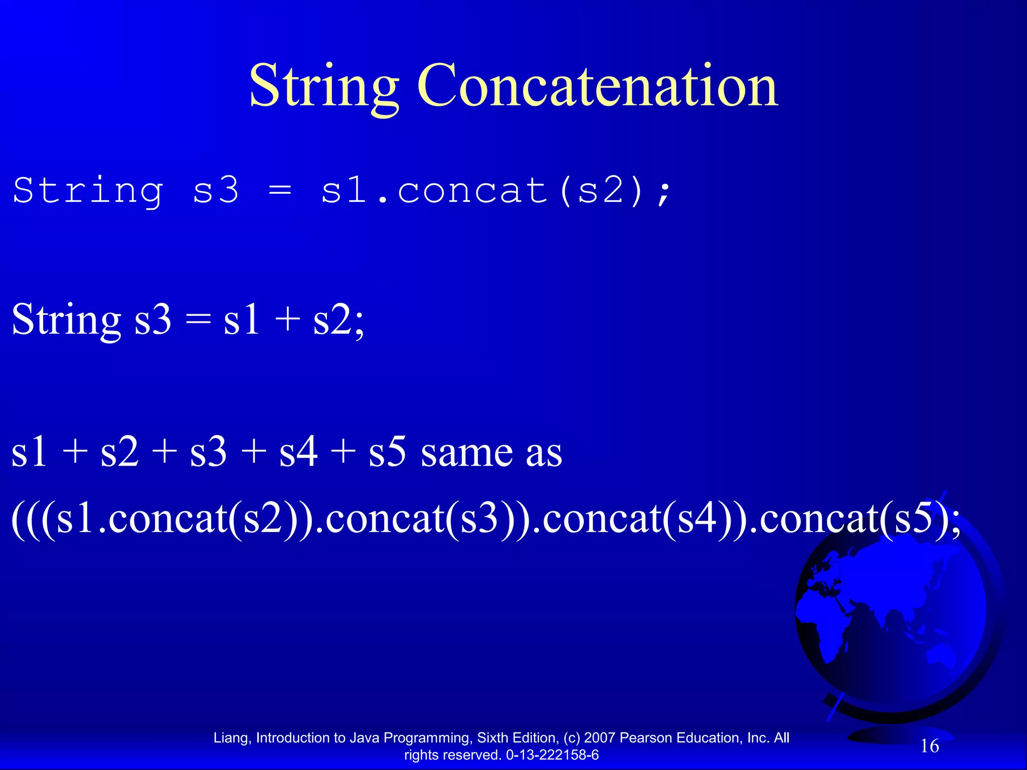 String Concatenation
String s3 = s1.concat(s2);


String s3 = s1 + s2;

s1 + s2 + s3 + s4 + s5 same as
(((s1.concat(s2)).concat(s3)).concat(s4)).concat(s5);



           Liang, Introduction to Java Programming, Sixth Edition, (c) 2007 Pearson Education, Inc. All
                                          rights reserved. 0-13-222158-6
                                                                                                          16
 