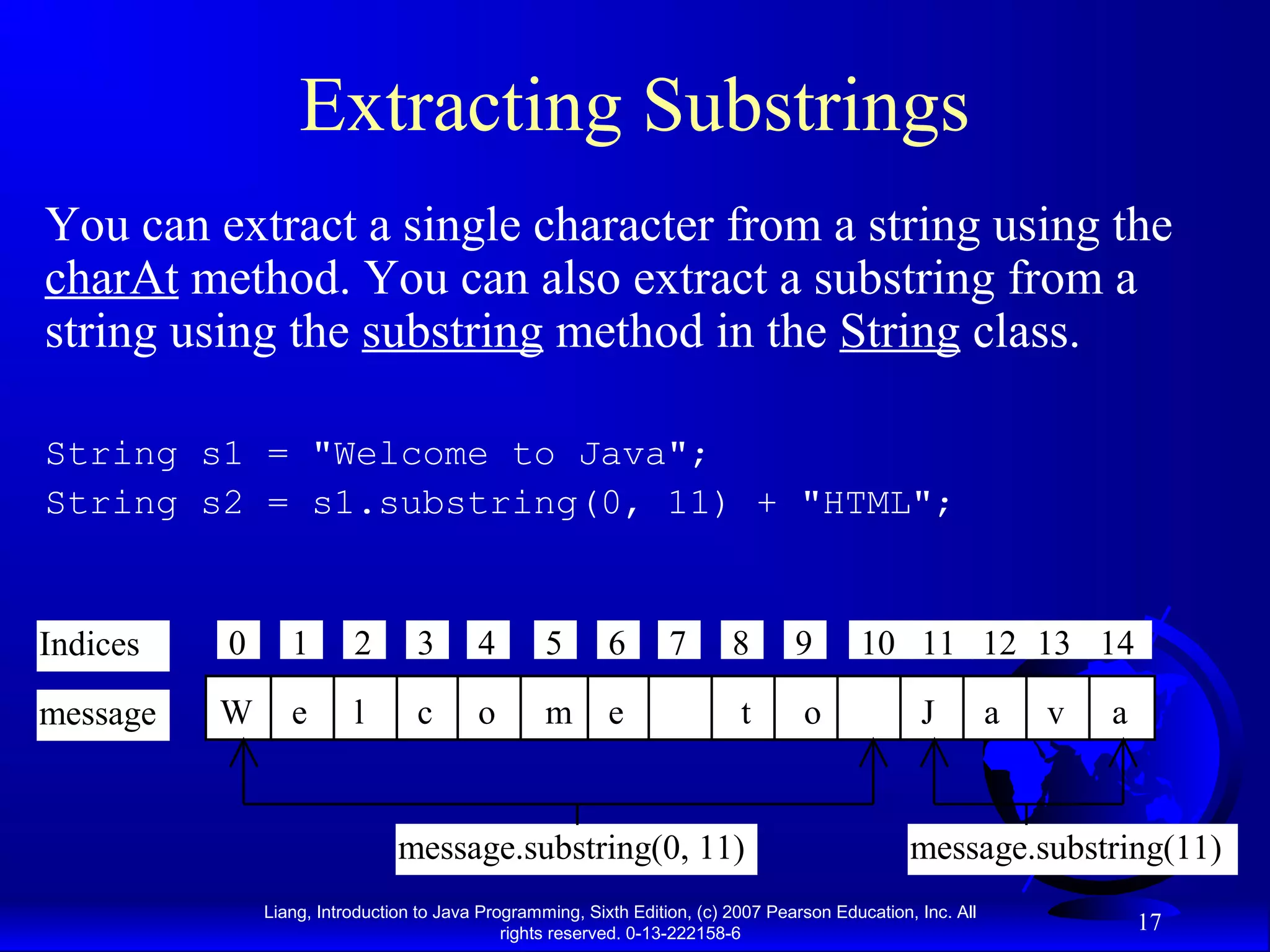 Extracting Substrings
You can extract a single character from a string using the
charAt method. You can also extract a substring from a
string using the substring method in the String class.

String s1 = "Welcome to Java";
String s2 = s1.substring(0, 11) + "HTML";


Indices   0      1       2       3       4        5       6       7       8       9       10 11 12 13 14

message   W      e       l       c       o        m       e                t       o              J          a   v   a


                               message.substring(0, 11)                                          message.substring(11)
              Liang, Introduction to Java Programming, Sixth Edition, (c) 2007 Pearson Education, Inc. All
                                             rights reserved. 0-13-222158-6
                                                                                                                         17
 