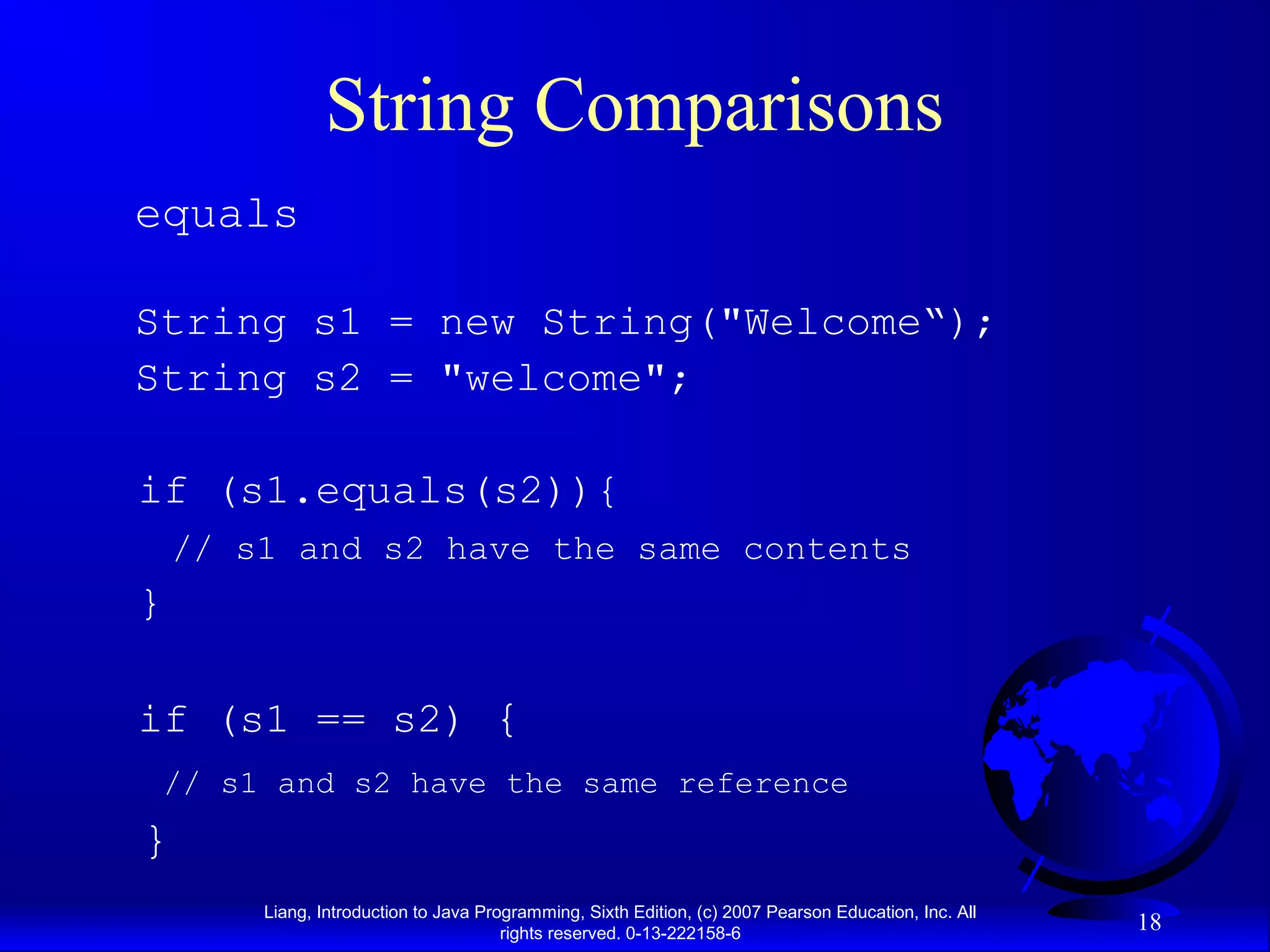 String Comparisons
equals

String s1 = new String("Welcome“);
String s2 = "welcome";

if (s1.equals(s2)){
    // s1 and s2 have the same contents
}

if (s1 == s2) {
 // s1 and s2 have the same reference
}
        Liang, Introduction to Java Programming, Sixth Edition, (c) 2007 Pearson Education, Inc. All
                                       rights reserved. 0-13-222158-6
                                                                                                       18
 