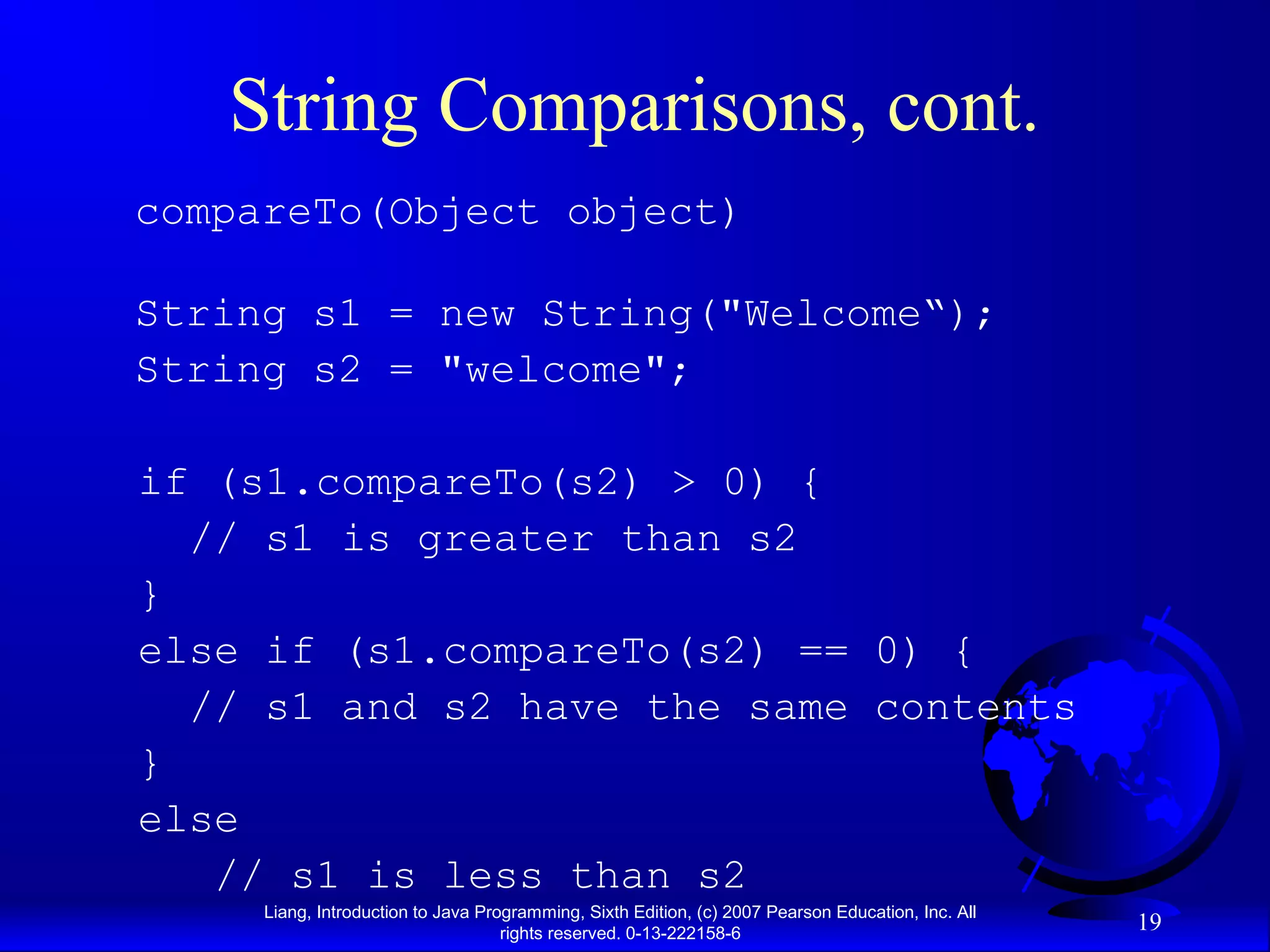 String Comparisons, cont.
compareTo(Object object)

String s1 = new String("Welcome“);
String s2 = "welcome";

if (s1.compareTo(s2) > 0) {
  // s1 is greater than s2
}
else if (s1.compareTo(s2) == 0) {
  // s1 and s2 have the same contents
}
else
   // s1 is less than s2
     Liang, Introduction to Java Programming, Sixth Edition, (c) 2007 Pearson Education, Inc. All
                                    rights reserved. 0-13-222158-6
                                                                                                    19
 