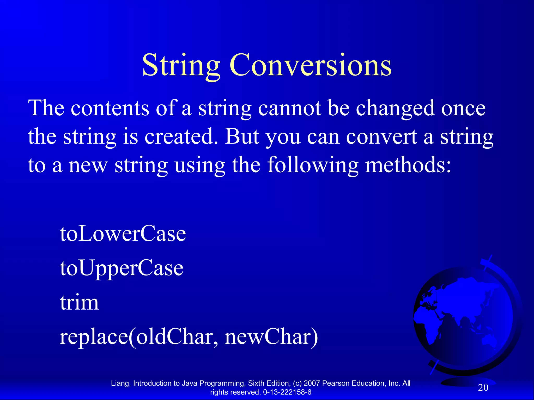 String Conversions
The contents of a string cannot be changed once
the string is created. But you can convert a string
to a new string using the following methods:

   toLowerCase
   toUpperCase
   trim
   replace(oldChar, newChar)
         Liang, Introduction to Java Programming, Sixth Edition, (c) 2007 Pearson Education, Inc. All
                                        rights reserved. 0-13-222158-6
                                                                                                        20
 