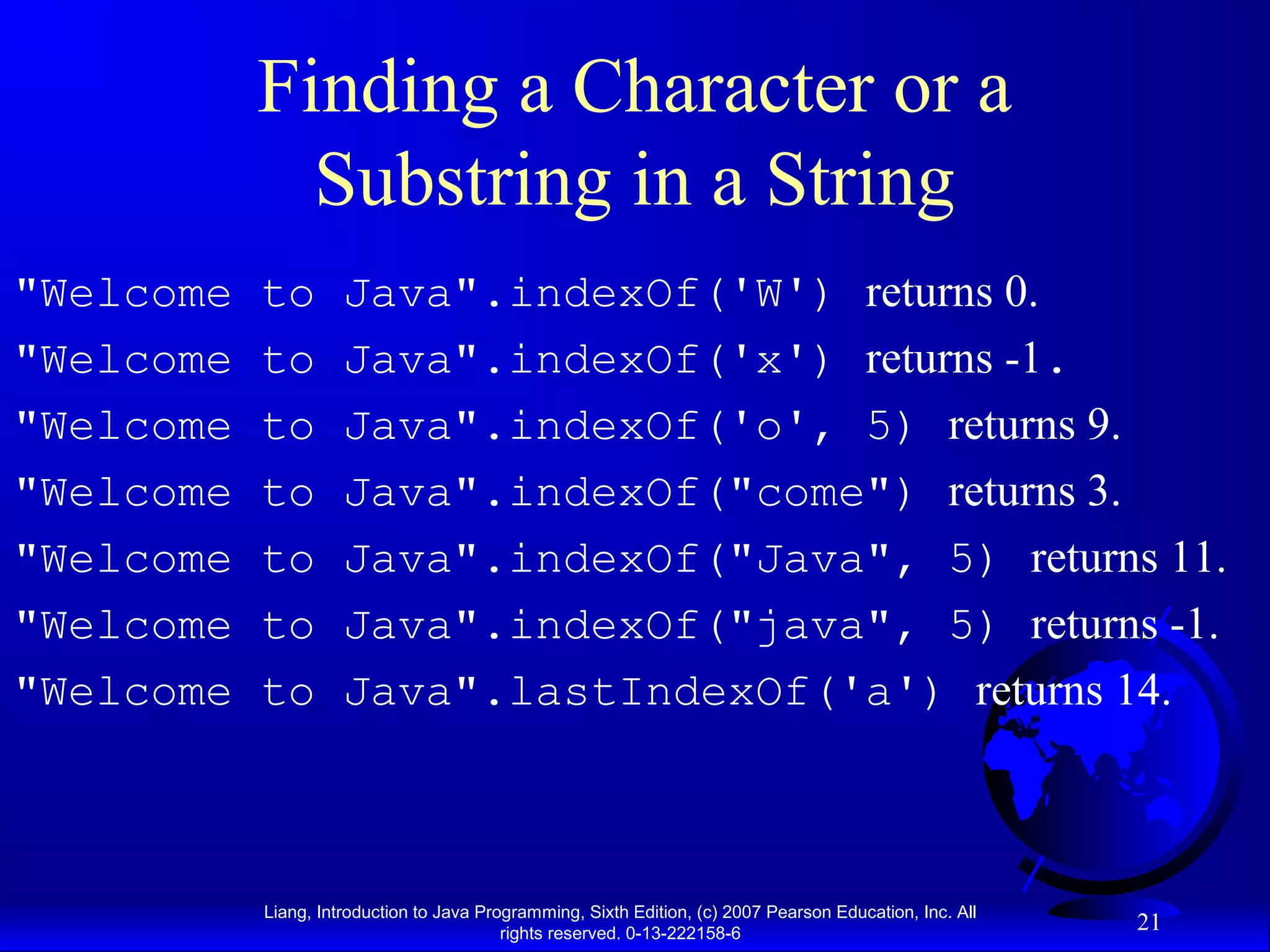 Finding a Character or a
             Substring in a String
"Welcome   to        Java".indexOf('W') returns 0.
"Welcome   to        Java".indexOf('x') returns -1.
"Welcome   to        Java".indexOf('o', 5) returns 9.
"Welcome   to        Java".indexOf("come") returns 3.
"Welcome   to        Java".indexOf("Java", 5) returns 11.
"Welcome   to        Java".indexOf("java", 5) returns -1.
"Welcome   to        Java".lastIndexOf('a') returns 14.



           Liang, Introduction to Java Programming, Sixth Edition, (c) 2007 Pearson Education, Inc. All
                                          rights reserved. 0-13-222158-6
                                                                                                          21
 