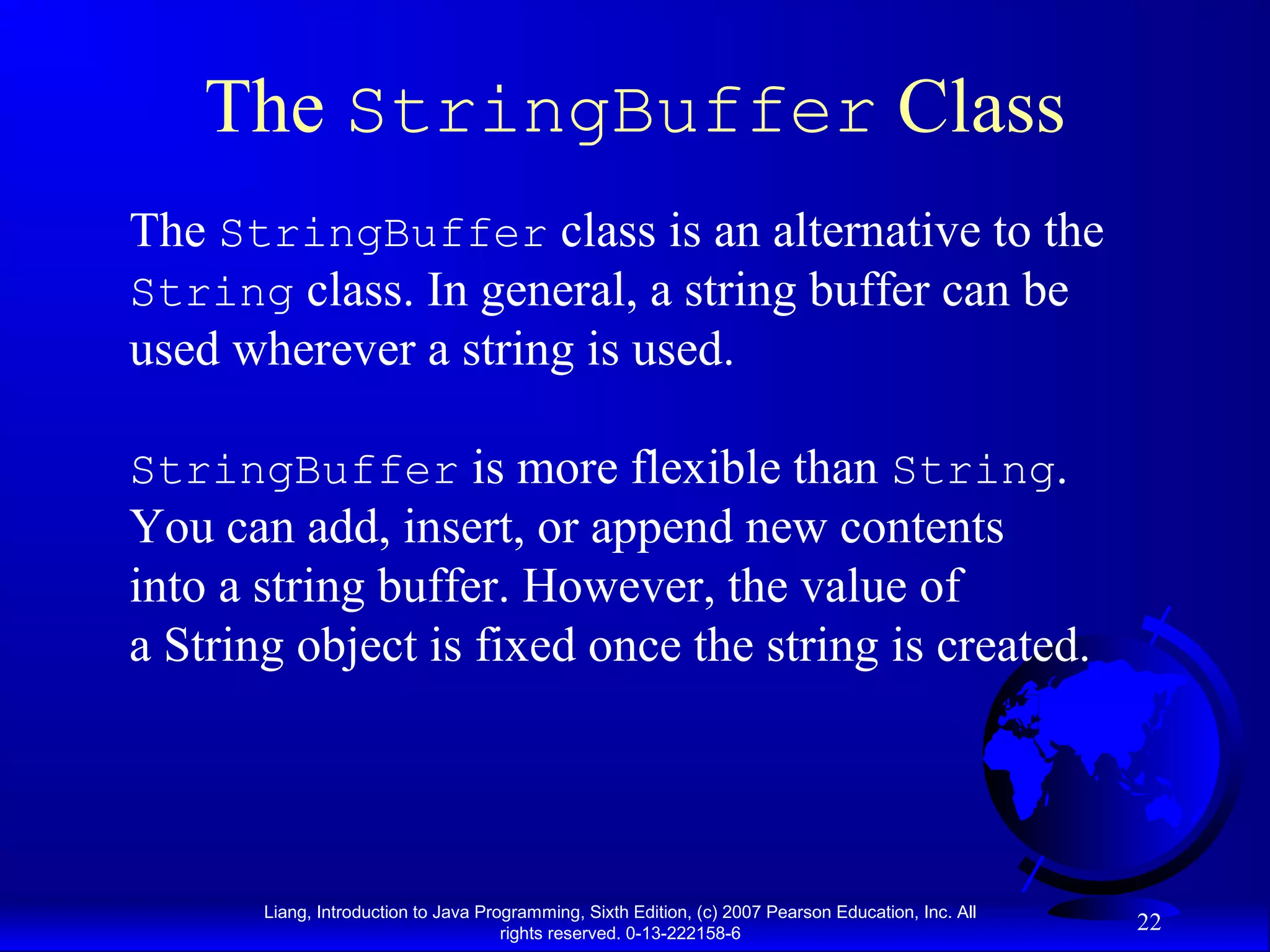The StringBuffer Class
The StringBuffer class is an alternative to the
String class. In general, a string buffer can be
used wherever a string is used.

StringBuffer is more flexible than String.
You can add, insert, or append new contents
into a string buffer. However, the value of
a String object is fixed once the string is created.




       Liang, Introduction to Java Programming, Sixth Edition, (c) 2007 Pearson Education, Inc. All
                                      rights reserved. 0-13-222158-6
                                                                                                      22
 