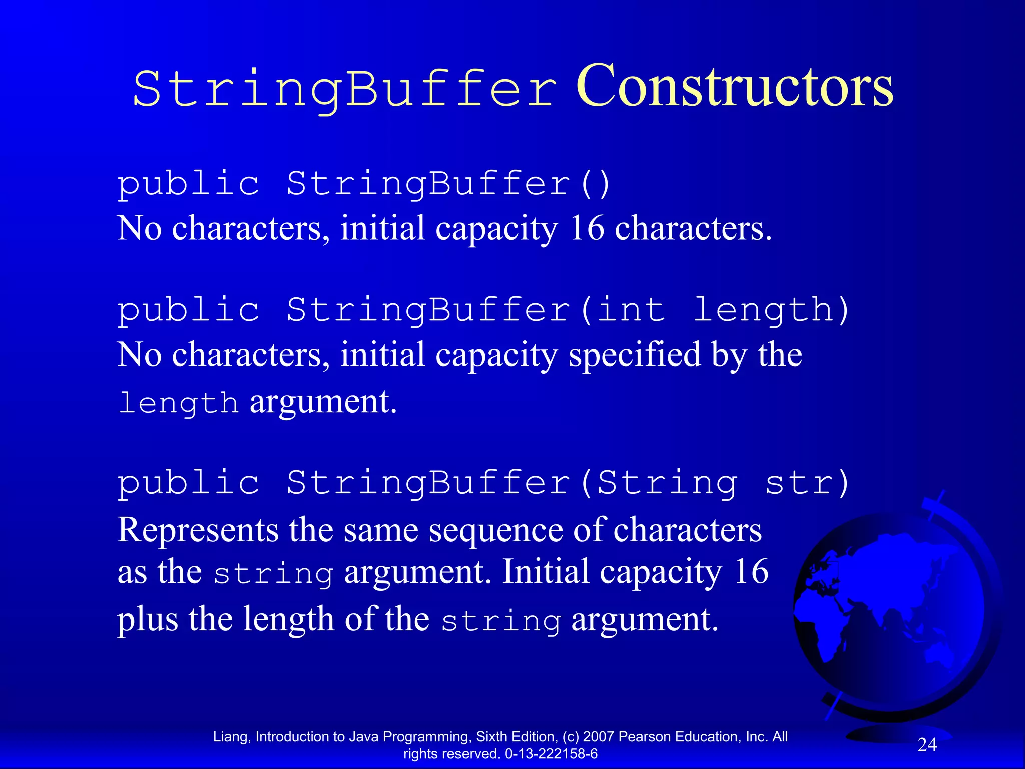 StringBuffer Constructors
public StringBuffer()
No characters, initial capacity 16 characters.

public StringBuffer(int length)
No characters, initial capacity specified by the
length argument.

public StringBuffer(String str)
Represents the same sequence of characters
as the string argument. Initial capacity 16
plus the length of the string argument.


      Liang, Introduction to Java Programming, Sixth Edition, (c) 2007 Pearson Education, Inc. All
                                     rights reserved. 0-13-222158-6
                                                                                                     24
 