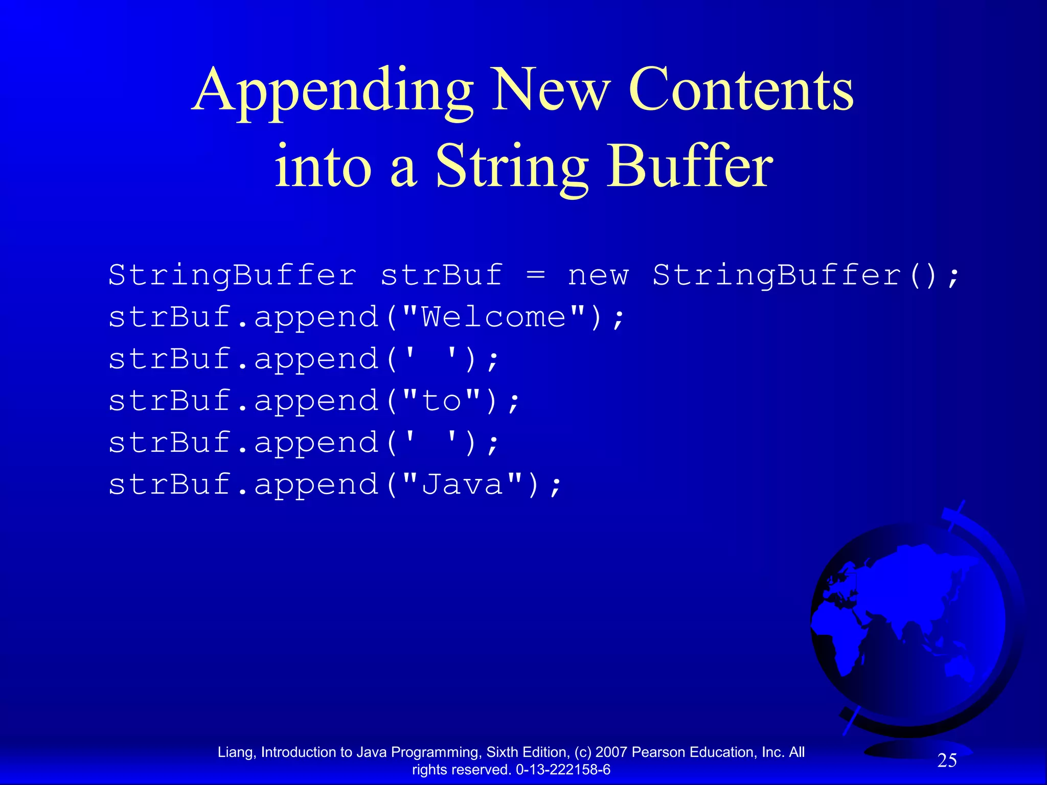 Appending New Contents
      into a String Buffer
StringBuffer strBuf = new StringBuffer();
strBuf.append("Welcome");
strBuf.append(' ');
strBuf.append("to");
strBuf.append(' ');
strBuf.append("Java");




     Liang, Introduction to Java Programming, Sixth Edition, (c) 2007 Pearson Education, Inc. All
                                    rights reserved. 0-13-222158-6
                                                                                                    25
 