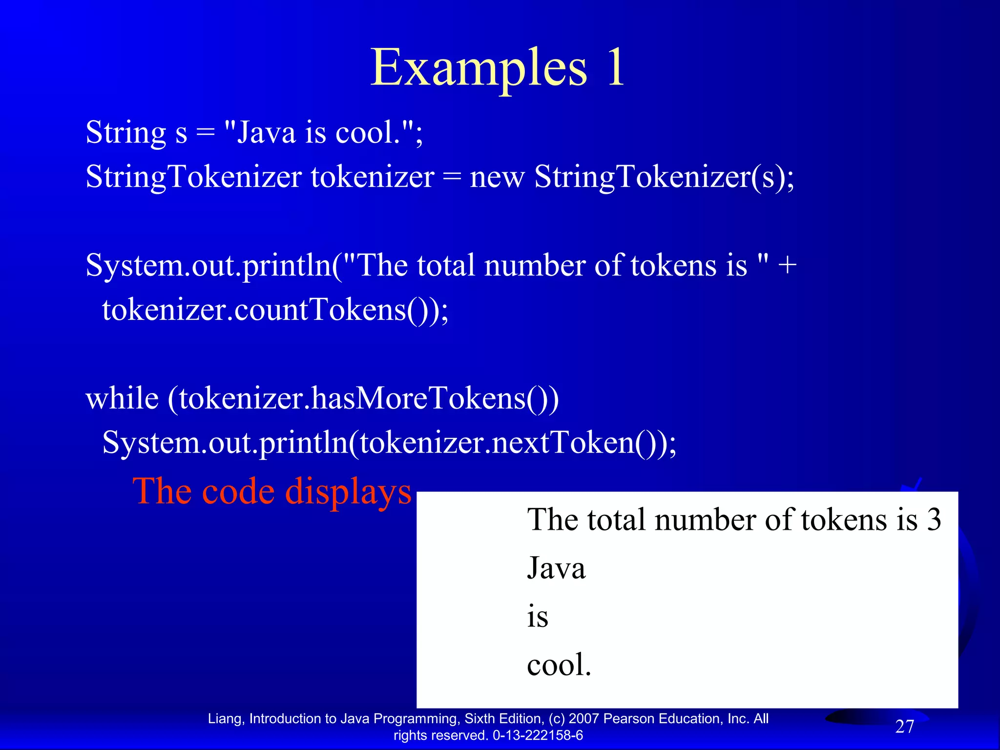 Examples 1
String s = "Java is cool.";
StringTokenizer tokenizer = new StringTokenizer(s);

System.out.println("The total number of tokens is " +
 tokenizer.countTokens());

while (tokenizer.hasMoreTokens())
 System.out.println(tokenizer.nextToken());
   The code displays
                                                             The total number of tokens is 3
                                                             Java
                                                             is
                                                             cool.
         Liang, Introduction to Java Programming, Sixth Edition, (c) 2007 Pearson Education, Inc. All
                                        rights reserved. 0-13-222158-6
                                                                                                        27
 