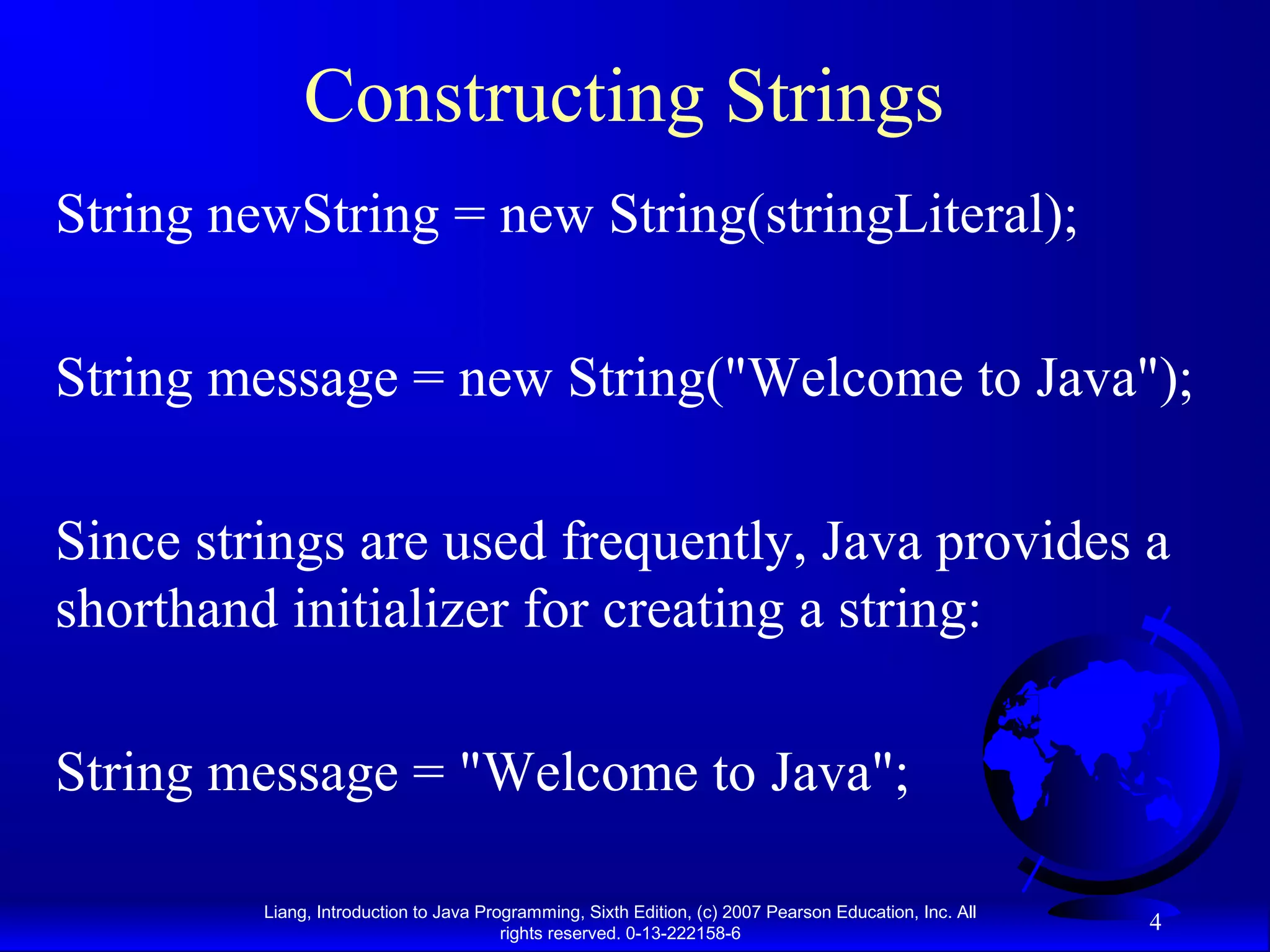 Constructing Strings
String newString = new String(stringLiteral);

String message = new String("Welcome to Java");

Since strings are used frequently, Java provides a
shorthand initializer for creating a string:

String message = "Welcome to Java";

         Liang, Introduction to Java Programming, Sixth Edition, (c) 2007 Pearson Education, Inc. All
                                        rights reserved. 0-13-222158-6
                                                                                                        4
 