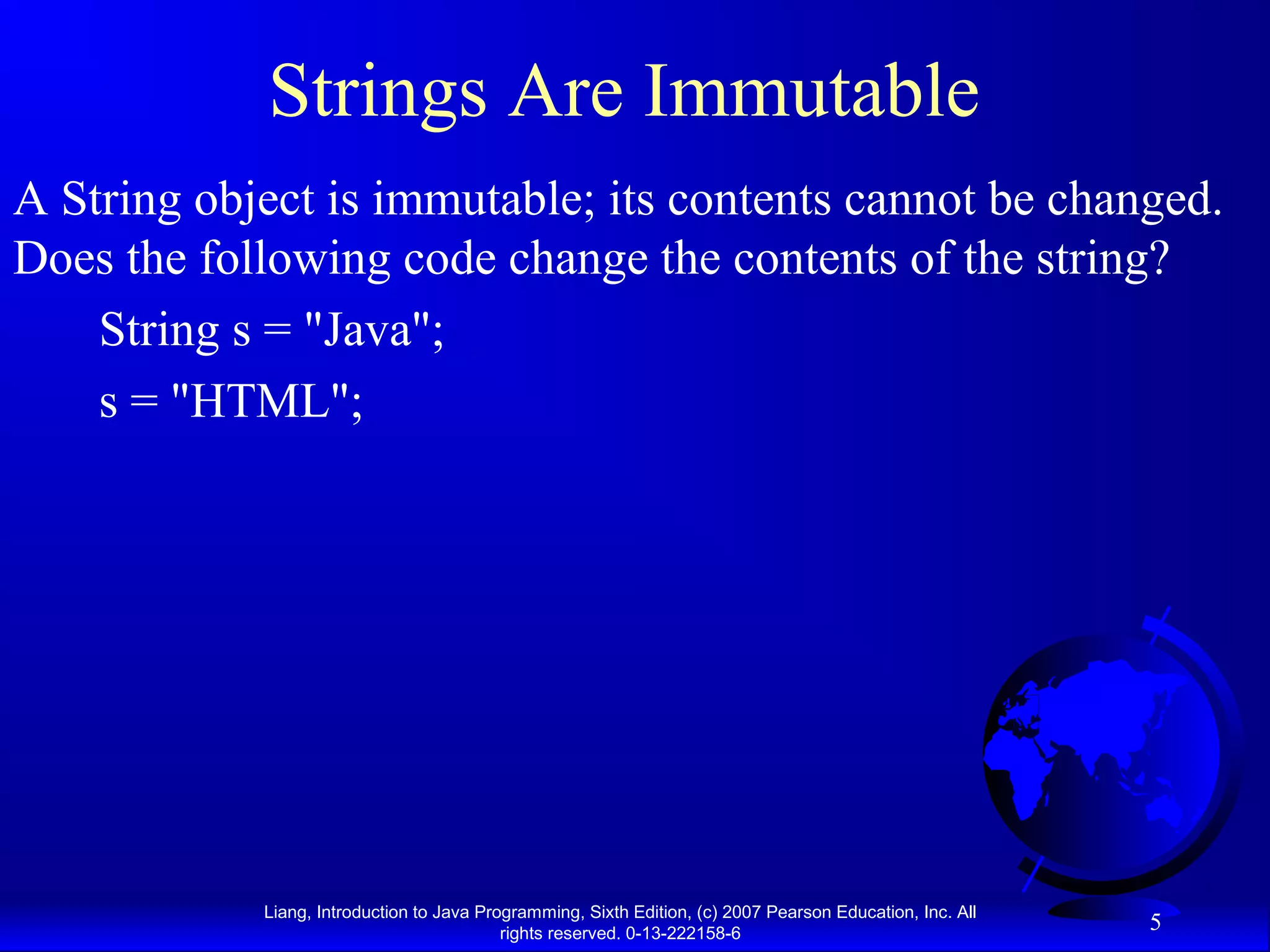 Strings Are Immutable
A String object is immutable; its contents cannot be changed.
Does the following code change the contents of the string?
    String s = "Java";
    s = "HTML";




            Liang, Introduction to Java Programming, Sixth Edition, (c) 2007 Pearson Education, Inc. All
                                           rights reserved. 0-13-222158-6
                                                                                                           5
 